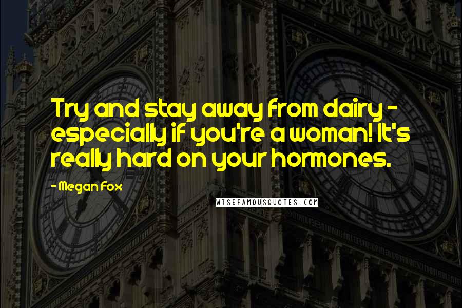 Megan Fox Quotes: Try and stay away from dairy - especially if you're a woman! It's really hard on your hormones.
