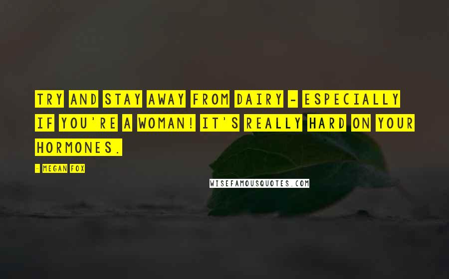 Megan Fox Quotes: Try and stay away from dairy - especially if you're a woman! It's really hard on your hormones.