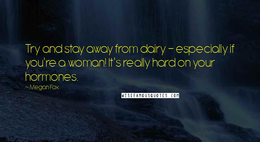 Megan Fox Quotes: Try and stay away from dairy - especially if you're a woman! It's really hard on your hormones.