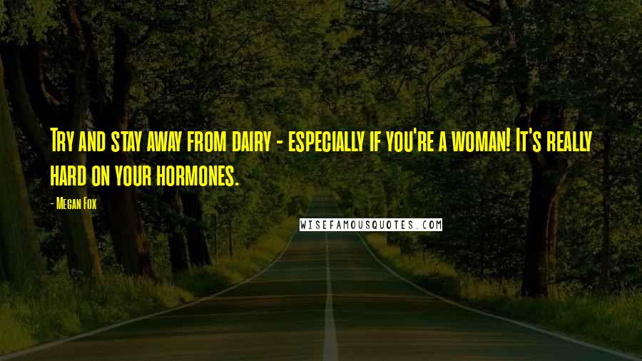 Megan Fox Quotes: Try and stay away from dairy - especially if you're a woman! It's really hard on your hormones.
