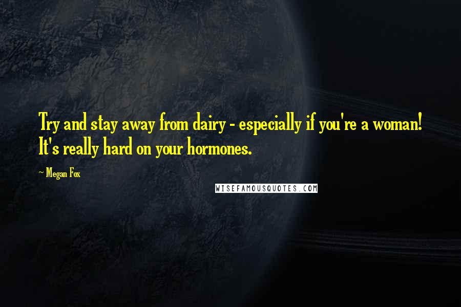 Megan Fox Quotes: Try and stay away from dairy - especially if you're a woman! It's really hard on your hormones.