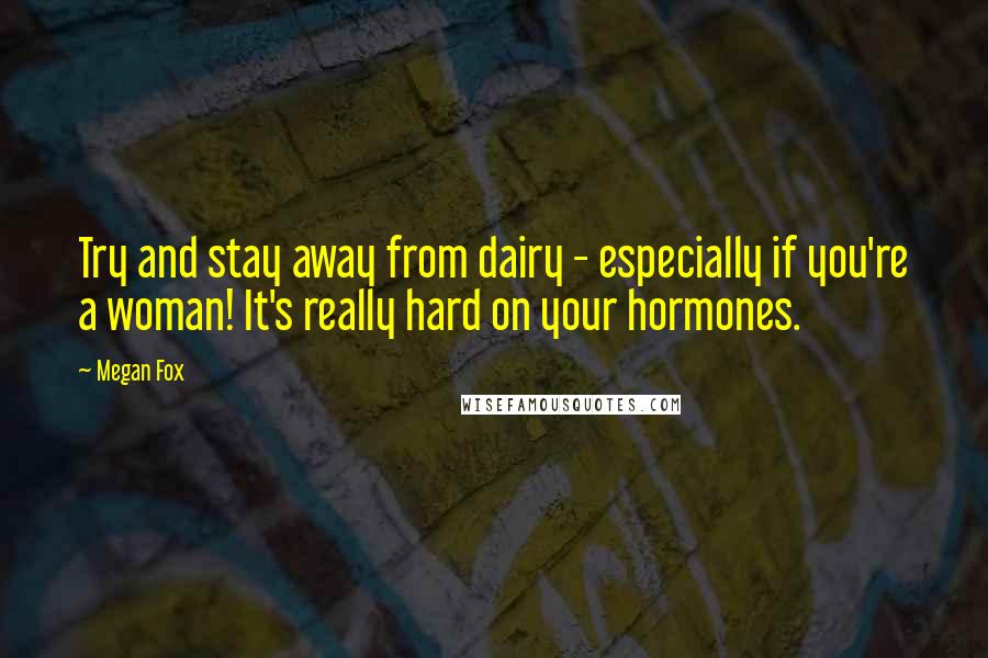 Megan Fox Quotes: Try and stay away from dairy - especially if you're a woman! It's really hard on your hormones.