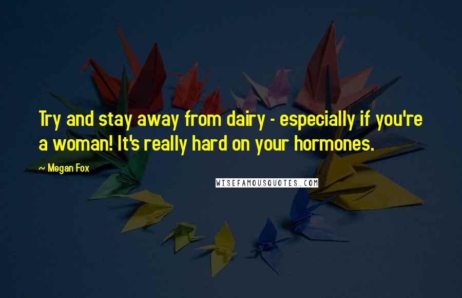 Megan Fox Quotes: Try and stay away from dairy - especially if you're a woman! It's really hard on your hormones.