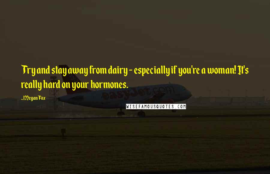 Megan Fox Quotes: Try and stay away from dairy - especially if you're a woman! It's really hard on your hormones.