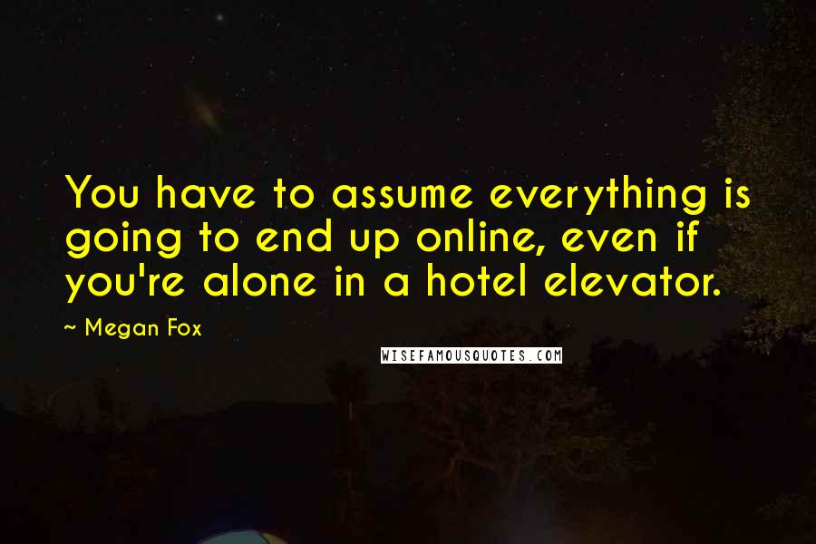 Megan Fox Quotes: You have to assume everything is going to end up online, even if you're alone in a hotel elevator.