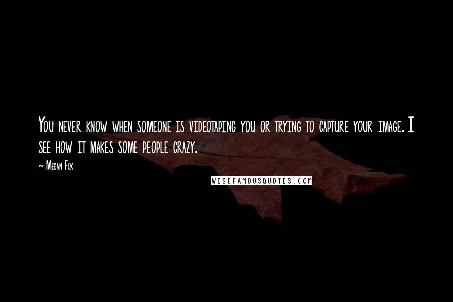 Megan Fox Quotes: You never know when someone is videotaping you or trying to capture your image. I see how it makes some people crazy.