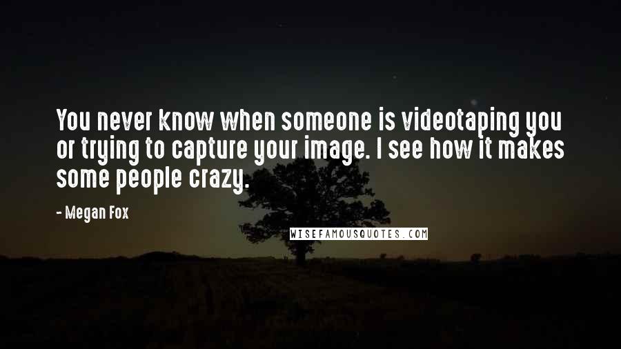 Megan Fox Quotes: You never know when someone is videotaping you or trying to capture your image. I see how it makes some people crazy.