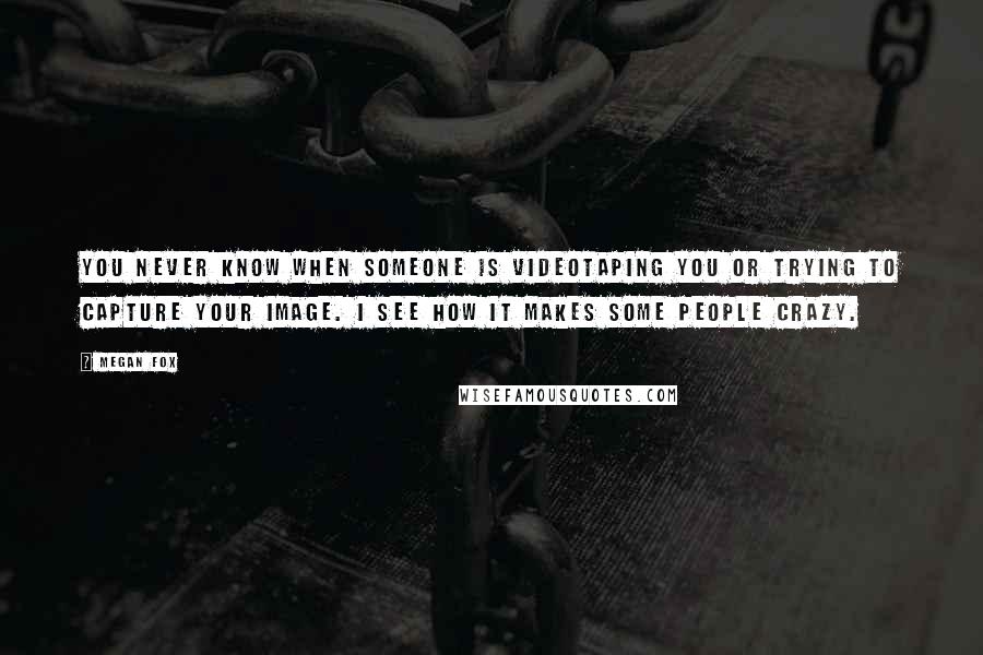 Megan Fox Quotes: You never know when someone is videotaping you or trying to capture your image. I see how it makes some people crazy.