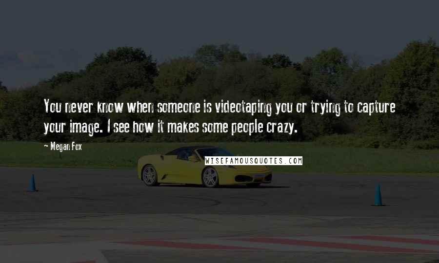Megan Fox Quotes: You never know when someone is videotaping you or trying to capture your image. I see how it makes some people crazy.