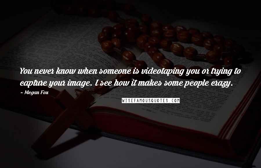 Megan Fox Quotes: You never know when someone is videotaping you or trying to capture your image. I see how it makes some people crazy.
