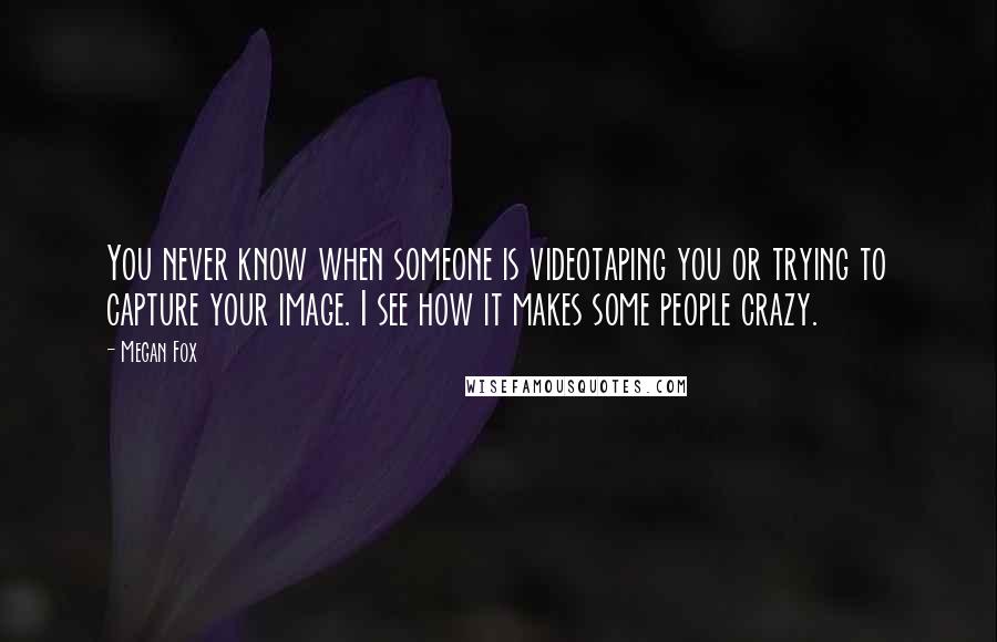 Megan Fox Quotes: You never know when someone is videotaping you or trying to capture your image. I see how it makes some people crazy.
