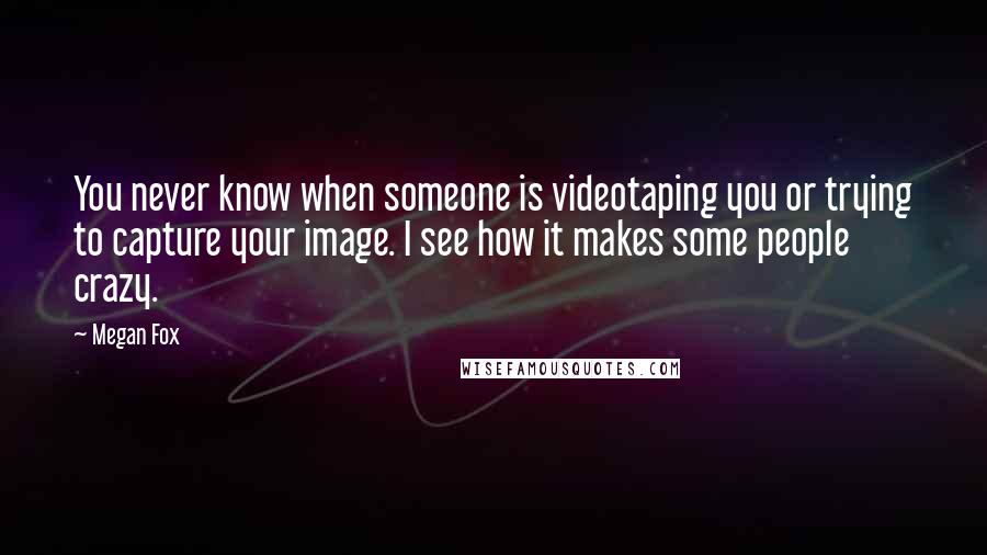 Megan Fox Quotes: You never know when someone is videotaping you or trying to capture your image. I see how it makes some people crazy.