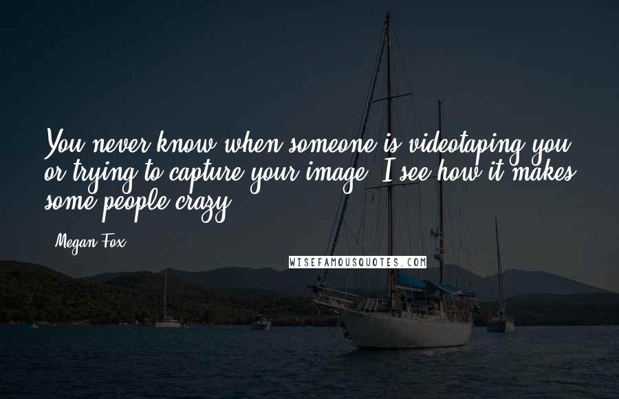 Megan Fox Quotes: You never know when someone is videotaping you or trying to capture your image. I see how it makes some people crazy.