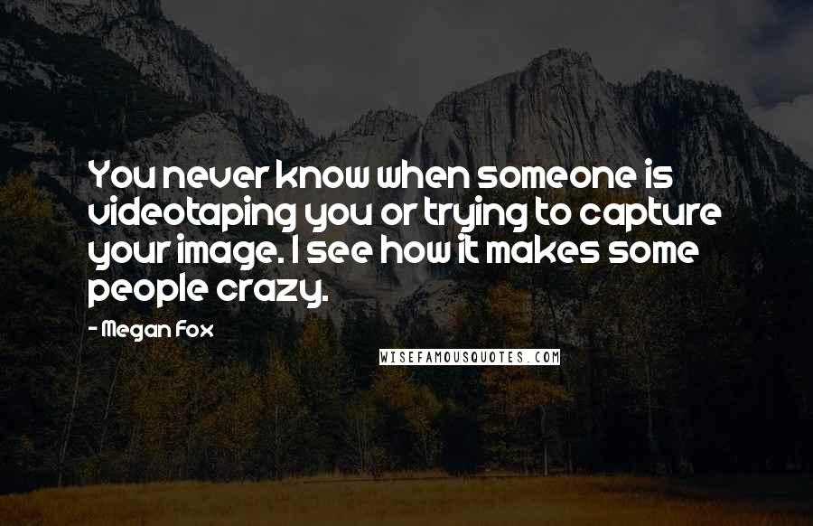 Megan Fox Quotes: You never know when someone is videotaping you or trying to capture your image. I see how it makes some people crazy.