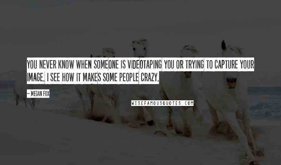 Megan Fox Quotes: You never know when someone is videotaping you or trying to capture your image. I see how it makes some people crazy.