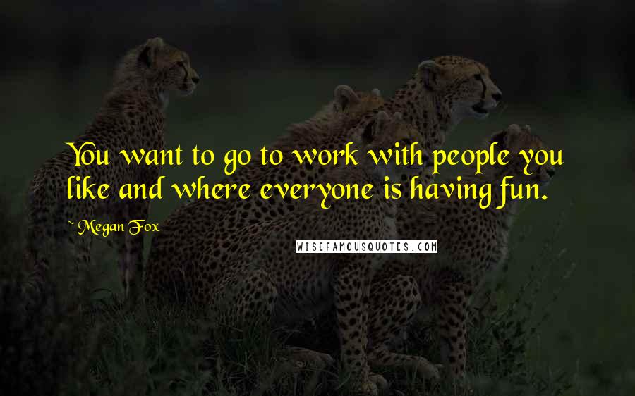 Megan Fox Quotes: You want to go to work with people you like and where everyone is having fun.