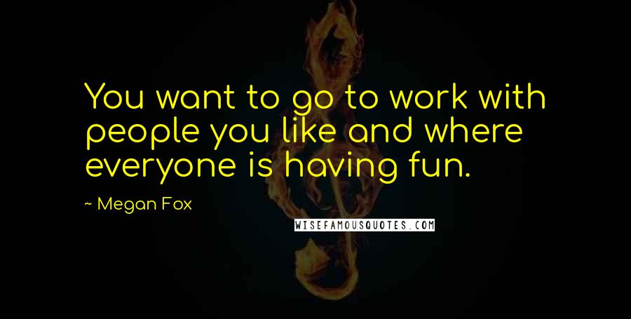 Megan Fox Quotes: You want to go to work with people you like and where everyone is having fun.