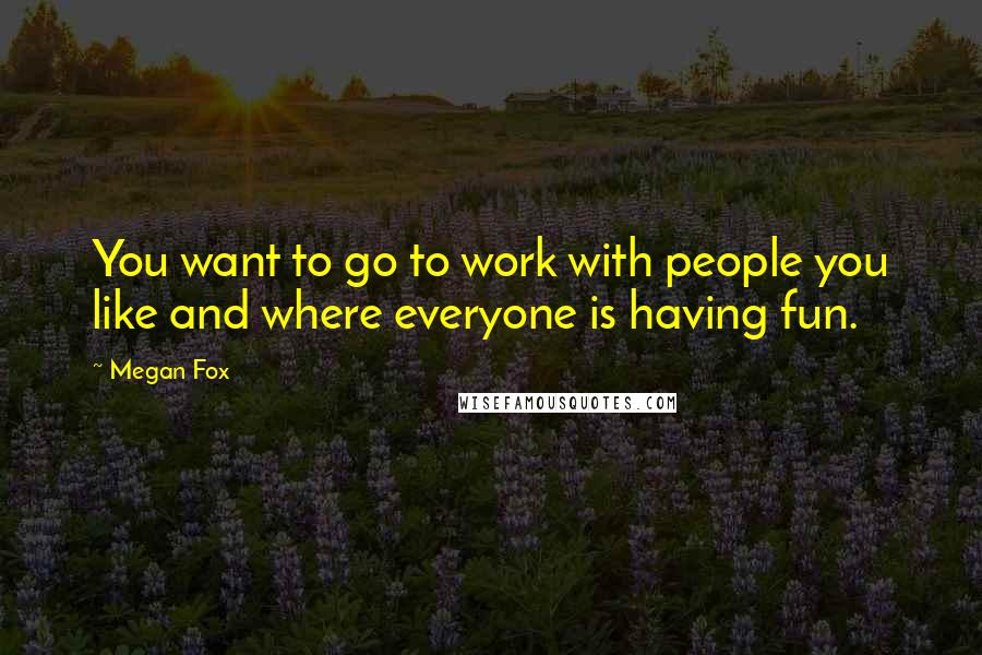 Megan Fox Quotes: You want to go to work with people you like and where everyone is having fun.