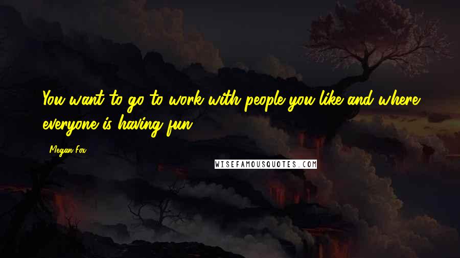 Megan Fox Quotes: You want to go to work with people you like and where everyone is having fun.