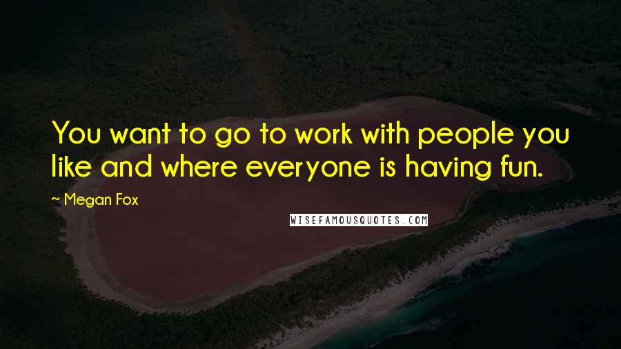 Megan Fox Quotes: You want to go to work with people you like and where everyone is having fun.