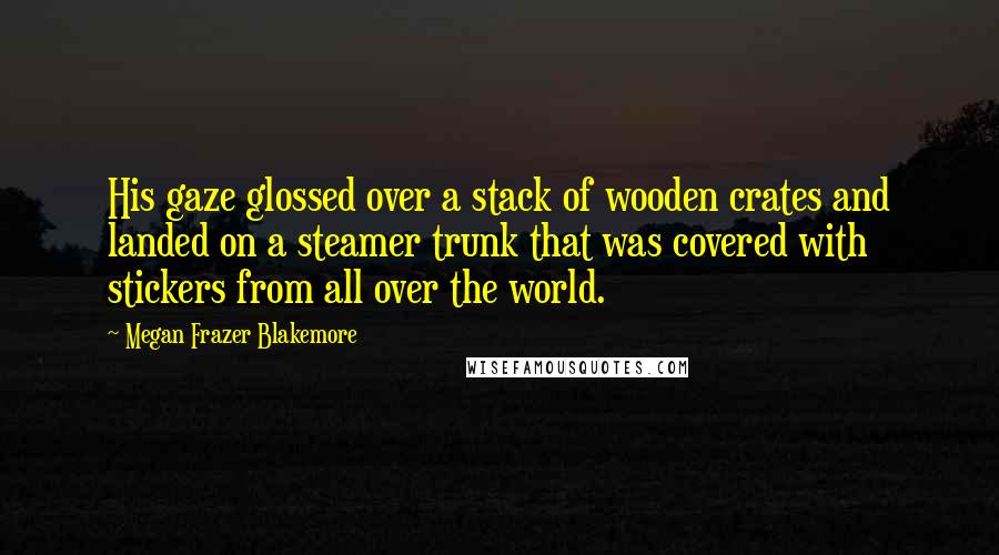 Megan Frazer Blakemore Quotes: His gaze glossed over a stack of wooden crates and landed on a steamer trunk that was covered with stickers from all over the world.