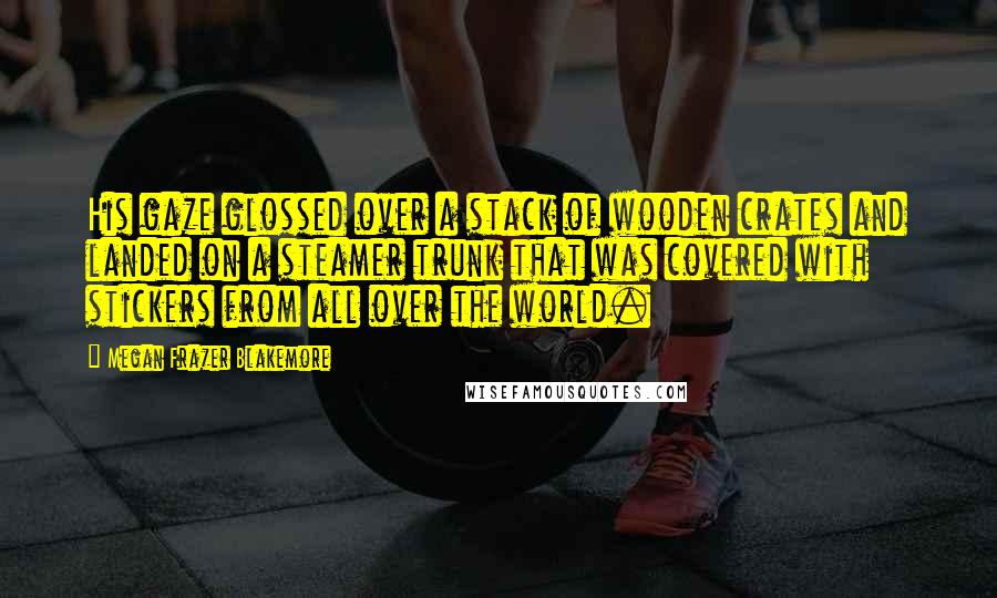 Megan Frazer Blakemore Quotes: His gaze glossed over a stack of wooden crates and landed on a steamer trunk that was covered with stickers from all over the world.