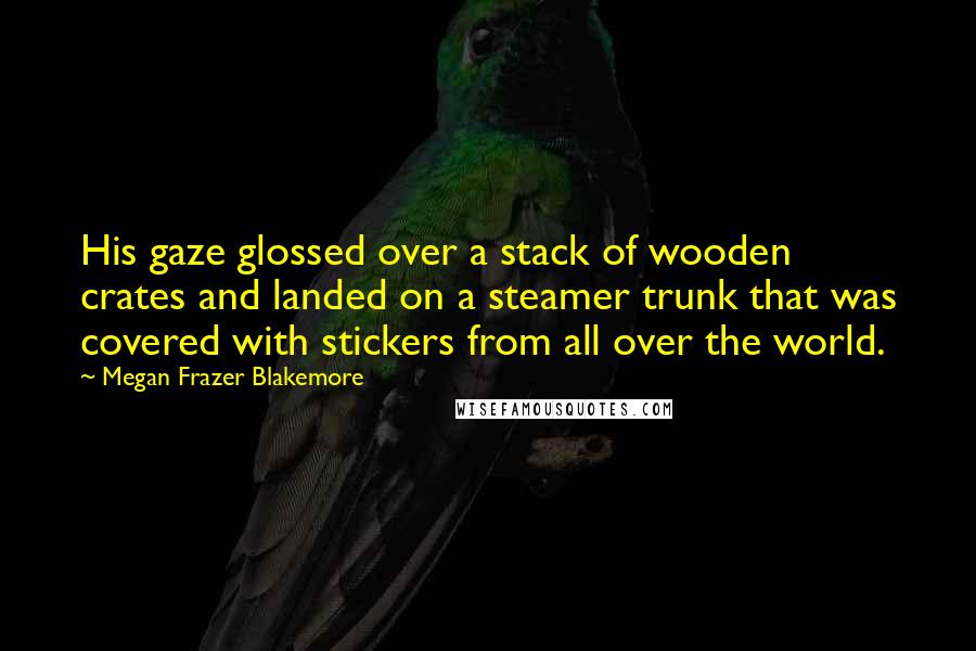 Megan Frazer Blakemore Quotes: His gaze glossed over a stack of wooden crates and landed on a steamer trunk that was covered with stickers from all over the world.