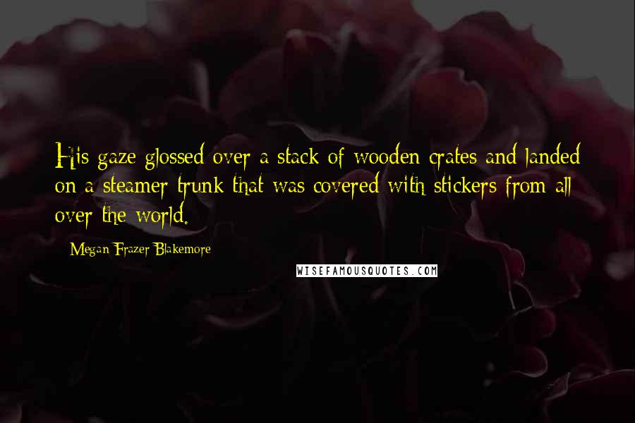 Megan Frazer Blakemore Quotes: His gaze glossed over a stack of wooden crates and landed on a steamer trunk that was covered with stickers from all over the world.