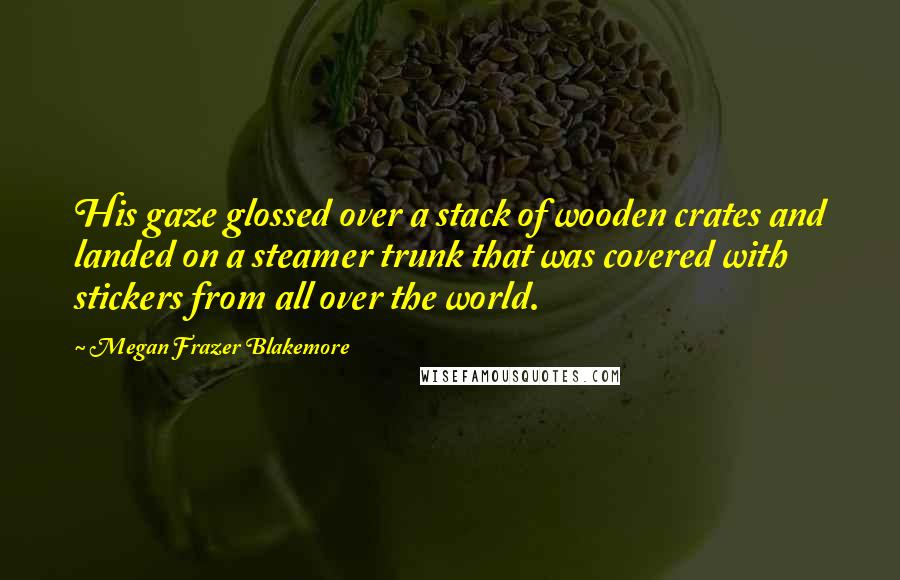 Megan Frazer Blakemore Quotes: His gaze glossed over a stack of wooden crates and landed on a steamer trunk that was covered with stickers from all over the world.