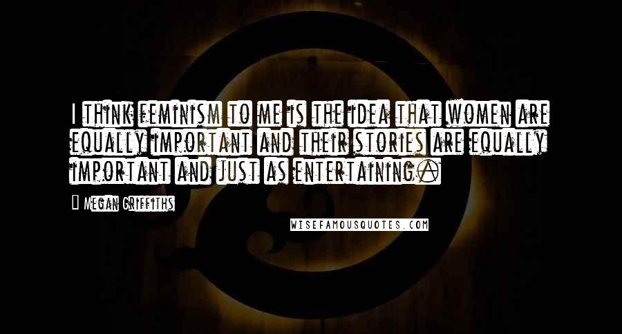 Megan Griffiths Quotes: I think feminism to me is the idea that women are equally important and their stories are equally important and just as entertaining.