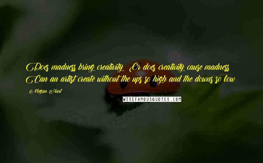 Megan Hart Quotes: Does madness bring creativity? Or does creativity cause madness? Can an artist create without the ups so high and the downs so low?