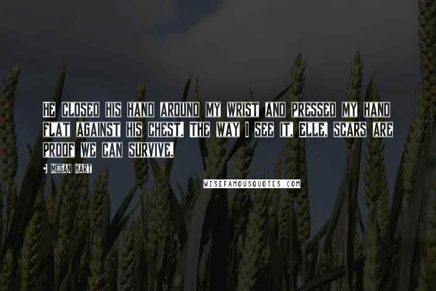 Megan Hart Quotes: He closed his hand around my wrist and pressed my hand flat against his chest. The way I see it, Elle, scars are proof we can survive.