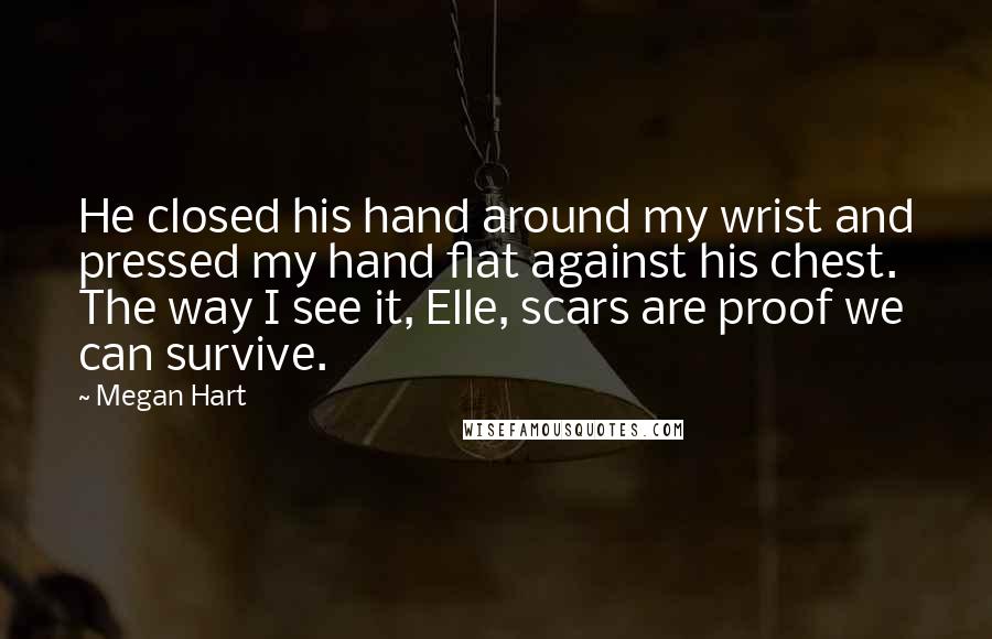 Megan Hart Quotes: He closed his hand around my wrist and pressed my hand flat against his chest. The way I see it, Elle, scars are proof we can survive.