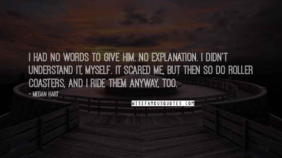 Megan Hart Quotes: I had no words to give him. No explanation. I didn't understand it, myself. It scared me, but then so do roller coasters, and I ride them anyway, too.