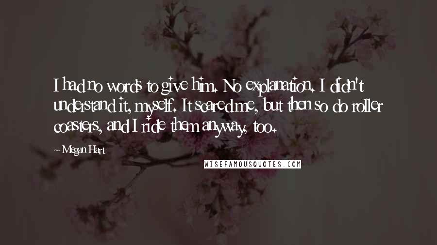 Megan Hart Quotes: I had no words to give him. No explanation. I didn't understand it, myself. It scared me, but then so do roller coasters, and I ride them anyway, too.