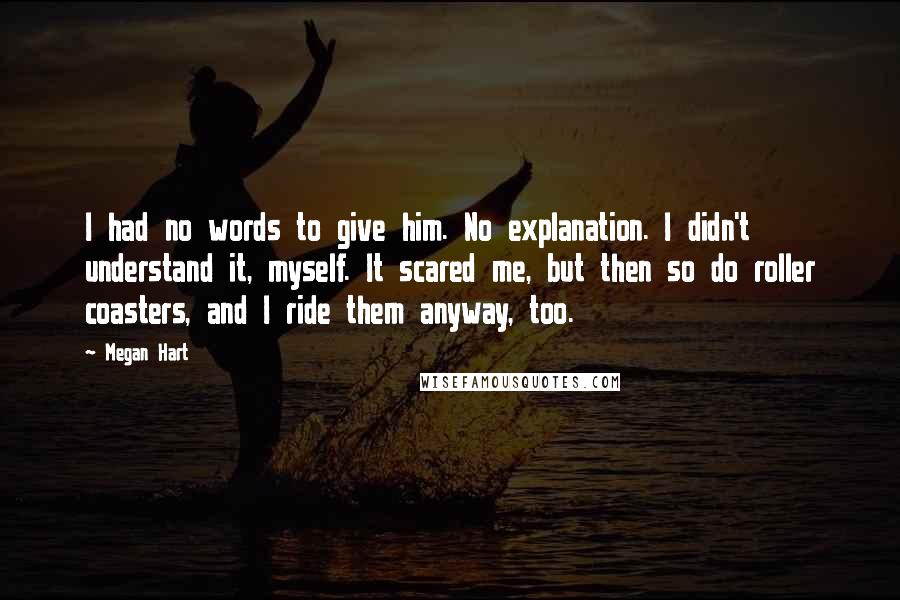 Megan Hart Quotes: I had no words to give him. No explanation. I didn't understand it, myself. It scared me, but then so do roller coasters, and I ride them anyway, too.