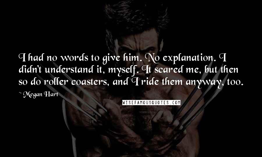 Megan Hart Quotes: I had no words to give him. No explanation. I didn't understand it, myself. It scared me, but then so do roller coasters, and I ride them anyway, too.