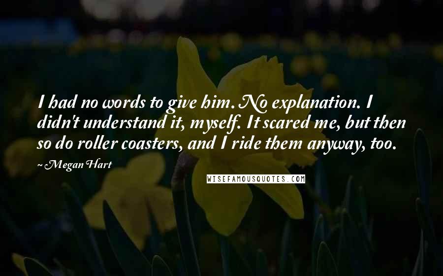 Megan Hart Quotes: I had no words to give him. No explanation. I didn't understand it, myself. It scared me, but then so do roller coasters, and I ride them anyway, too.