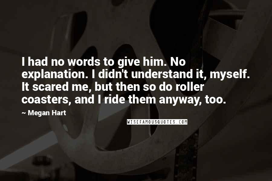Megan Hart Quotes: I had no words to give him. No explanation. I didn't understand it, myself. It scared me, but then so do roller coasters, and I ride them anyway, too.