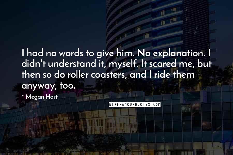 Megan Hart Quotes: I had no words to give him. No explanation. I didn't understand it, myself. It scared me, but then so do roller coasters, and I ride them anyway, too.