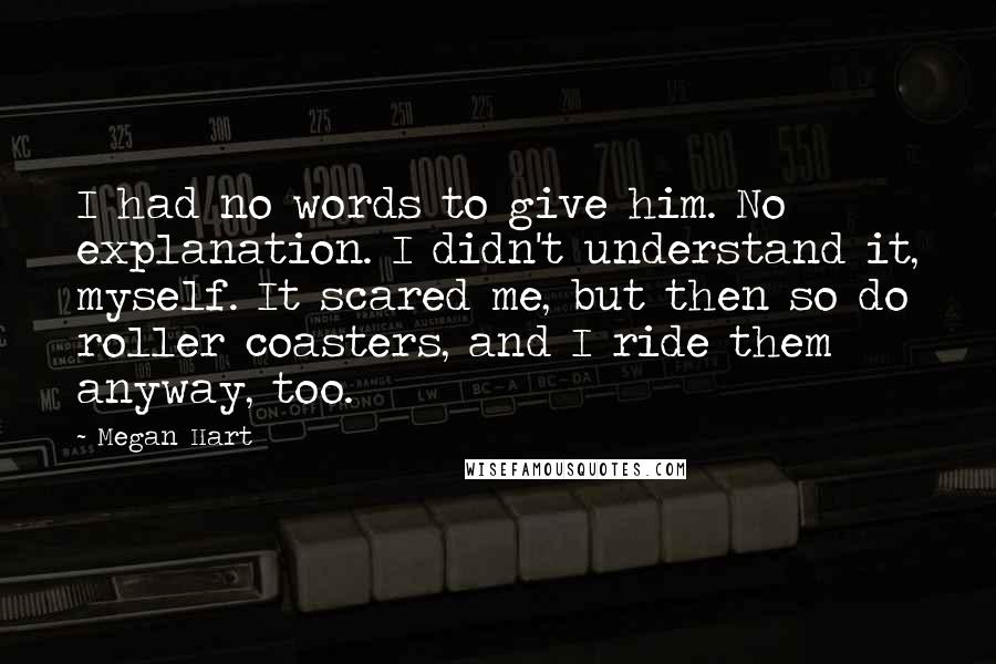 Megan Hart Quotes: I had no words to give him. No explanation. I didn't understand it, myself. It scared me, but then so do roller coasters, and I ride them anyway, too.