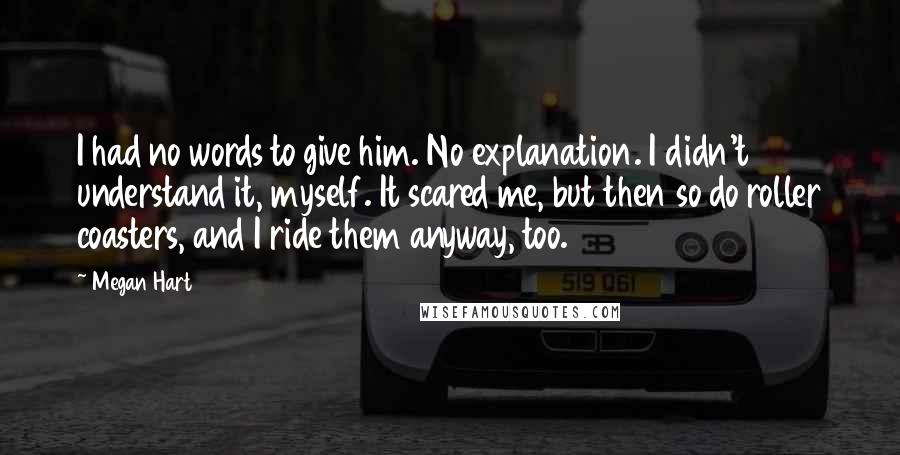 Megan Hart Quotes: I had no words to give him. No explanation. I didn't understand it, myself. It scared me, but then so do roller coasters, and I ride them anyway, too.