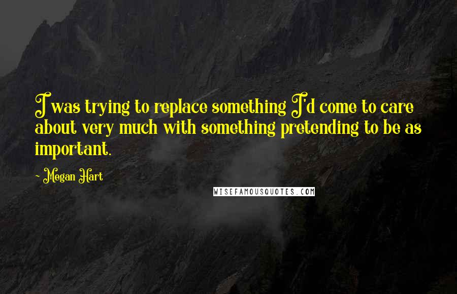 Megan Hart Quotes: I was trying to replace something I'd come to care about very much with something pretending to be as important.