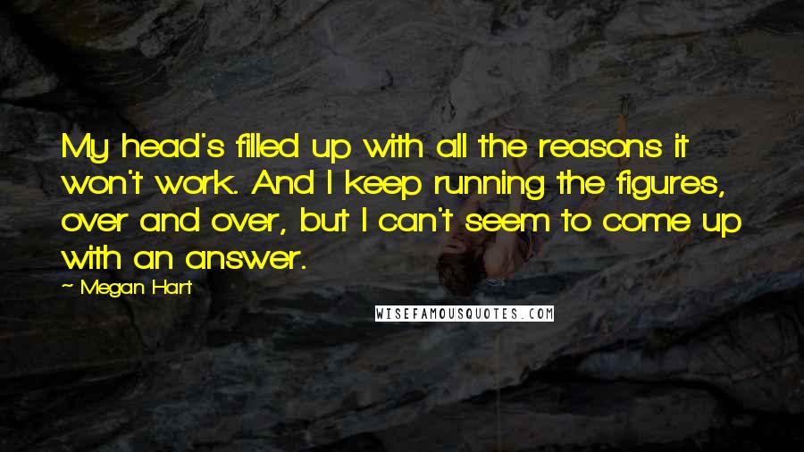 Megan Hart Quotes: My head's filled up with all the reasons it won't work. And I keep running the figures, over and over, but I can't seem to come up with an answer.