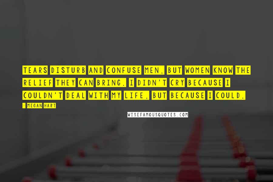 Megan Hart Quotes: Tears disturb and confuse men, but women know the relief they can bring. I didn't cry because I couldn't deal with my life, but because I could.