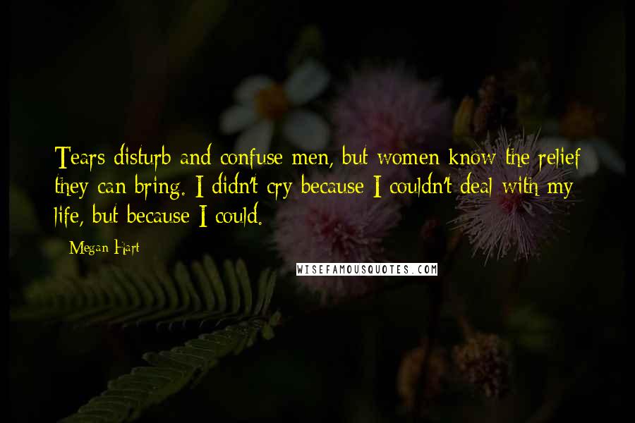 Megan Hart Quotes: Tears disturb and confuse men, but women know the relief they can bring. I didn't cry because I couldn't deal with my life, but because I could.