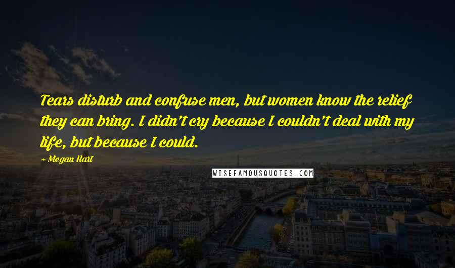 Megan Hart Quotes: Tears disturb and confuse men, but women know the relief they can bring. I didn't cry because I couldn't deal with my life, but because I could.