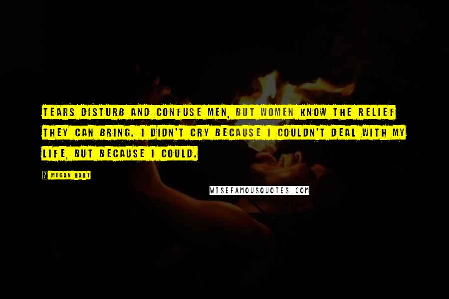 Megan Hart Quotes: Tears disturb and confuse men, but women know the relief they can bring. I didn't cry because I couldn't deal with my life, but because I could.