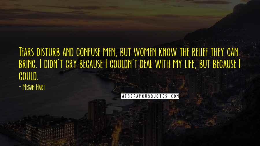 Megan Hart Quotes: Tears disturb and confuse men, but women know the relief they can bring. I didn't cry because I couldn't deal with my life, but because I could.