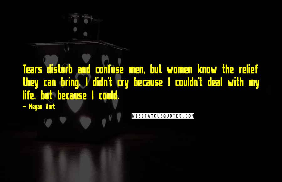 Megan Hart Quotes: Tears disturb and confuse men, but women know the relief they can bring. I didn't cry because I couldn't deal with my life, but because I could.